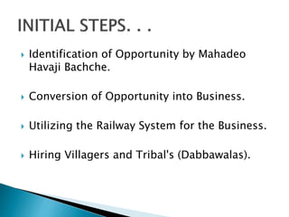  Identification of Opportunity by Mahadeo
Havaji Bachche.
 Conversion of Opportunity into Business.
 Utilizing the Railway System for the Business.
 Hiring Villagers and Tribal's (Dabbawalas).
 