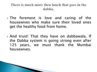  The foremost is love and caring of the
housewives who make sure their loved ones
get the healthy food from home.
 And trust! That they have on dabbawala. If
the Dabba system is going strong even after
125 years, we must thank the Mumbai
housewives.
 