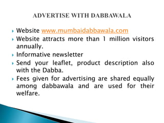  Website www.mumbaidabbawala.com
 Website attracts more than 1 million visitors
annually.
 Informative newsletter
 Send your leaflet, product description also
with the Dabba.
 Fees given for advertising are shared equally
among dabbawala and are used for their
welfare.
 