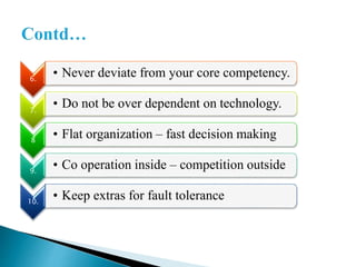 6.
• Never deviate from your core competency.
7.
• Do not be over dependent on technology.
8
• Flat organization – fast decision making
9.
• Co operation inside – competition outside
10.
• Keep extras for fault tolerance
 