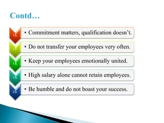 16.
• Commitment matters, qualification doesn’t.
17.
• Do not transfer your employees very often.
18.
• Keep your employees emotionally united.
19.
• High salary alone cannot retain employees.
20.
• Be humble and do not boast your success.
 