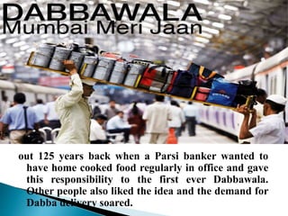 out 125 years back when a Parsi banker wanted to
have home cooked food regularly in office and gave
this responsibility to the first ever Dabbawala.
Other people also liked the idea and the demand for
Dabba delivery soared.
 