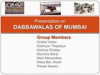 Presentation on
DABBAWALAS OF MUMBAI
      Group Members
      Grisha Yadav
      Kohinoor Thapaliya
      Krishna Chalise
      Manisha Baral
      Mani Manandhar
      Netra Bdr. Khatri
      Pawan Kawan
 