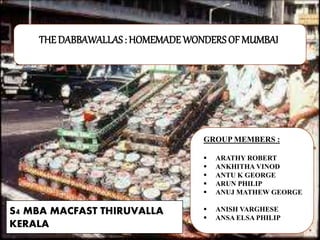 THE DABBAWALLAS : HOMEMADE WONDERSOF MUMBAI
GROUP MEMBERS :
 ARATHY ROBERT
 ANKHITHA VINOD
 ANTU K GEORGE
 ARUN PHILIP
 ANUJ MATHEW GEORGE
 ANISH VARGHESE
 ANSA ELSA PHILIP
S4 MBA MACFAST THIRUVALLA
KERALA
 