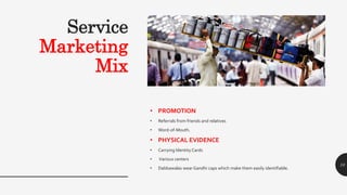 Service
Marketing
Mix
• PROMOTION
• Referrals from friends and relatives
• Word-of-Mouth.
• PHYSICAL EVIDENCE
• Carrying Identity Cards
• Various centers
• Dabbawalas wear Gandhi caps which make them easily identifiable.
10
 