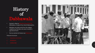 History
of
Dabbawala
3
• Started in 1890 by Mahadeo Havaji Bacche
(Mahadeo), a migrant from North Maharashtra.
• Mahadeo recruited youth from the villages
neighboring Mumbai, who were involved in
agricultural work.
• Service started with about 100 Dabbawalas.
Three tier structure:
1. Executive committee
2. Mukadams
3. Dabbawalas
 
