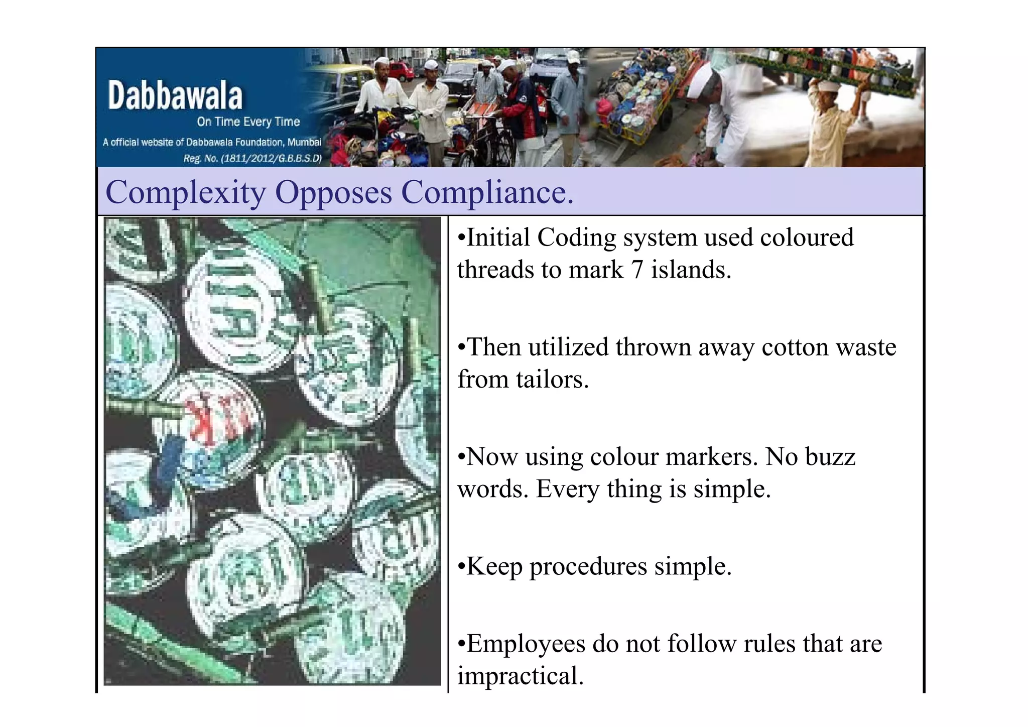 Complexity Opposes ComplianceComplexity Opposes Compliance.
•Initial Coding system used coloured
threads to mark 7 islands.
•Then utilized thrown away cotton waste
from tailors.
•Now using colour markers. No buzz
words. Every thing is simple.
•Keep procedures simple.
•Employees do not follow rules that are
impractical.
 