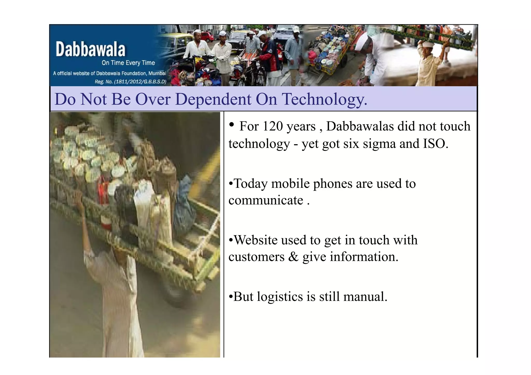 Do Not Be Over Dependent On TechnologyDo Not Be Over Dependent On Technology.
• For 120 years , Dabbawalas did not touch
technology - yet got six sigma and ISOtechnology - yet got six sigma and ISO.
•Today mobile phones are used toToday mobile phones are used to
communicate .
•Website used to get in touch with
customers & give information.
•But logistics is still manual.
 