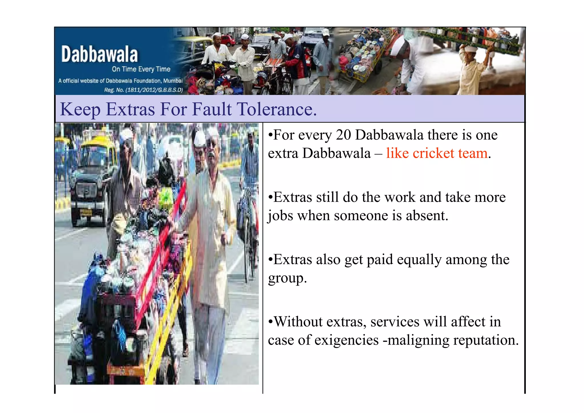Keep Extras For Fault ToleranceKeep Extras For Fault Tolerance.
•For every 20 Dabbawala there is one
extra Dabbawala – like cricket team.
•Extras still do the work and take more
jobs when someone is absent.
•Extras also get paid equally among the
group.
•Without extras, services will affect in
case of exigencies -maligning reputation.g g g p
 