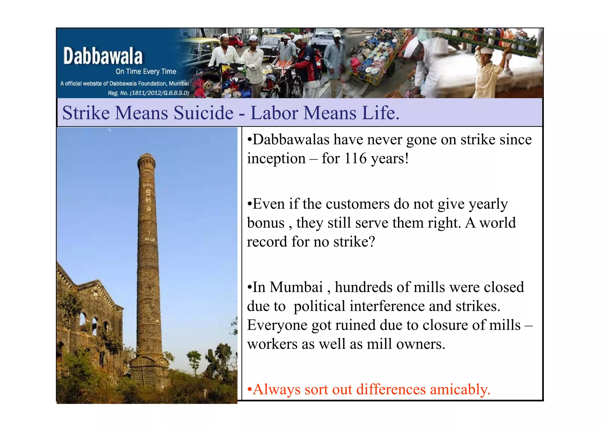 Strike Means Suicide - Labor Means LifeStrike Means Suicide Labor Means Life.
•Dabbawalas have never gone on strike since
inception – for 116 years!p y
•Even if the customers do not give yearly
bonus , they still serve them right. A world
record for no strike?
•In Mumbai , hundreds of mills were closed
due to political interference and strikes.due to political interference and strikes.
Everyone got ruined due to closure of mills –
workers as well as mill owners.
•Always sort out differences amicably.
 