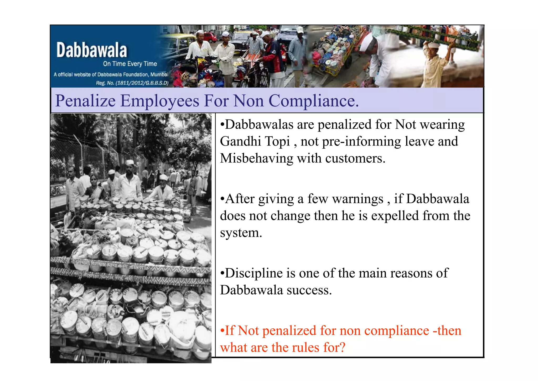 Penalize Employees For Non CompliancePenalize Employees For Non Compliance.
•Dabbawalas are penalized for Not wearing
Gandhi Topi , not pre-informing leave andp , p g
Misbehaving with customers.
•After giving a few warnings , if Dabbawala
does not change then he is expelled from the
systemsystem.
•Discipline is one of the main reasons ofDiscipline is one of the main reasons of
Dabbawala success.
•If Not penalized for non compliance -then
what are the rules for?
 