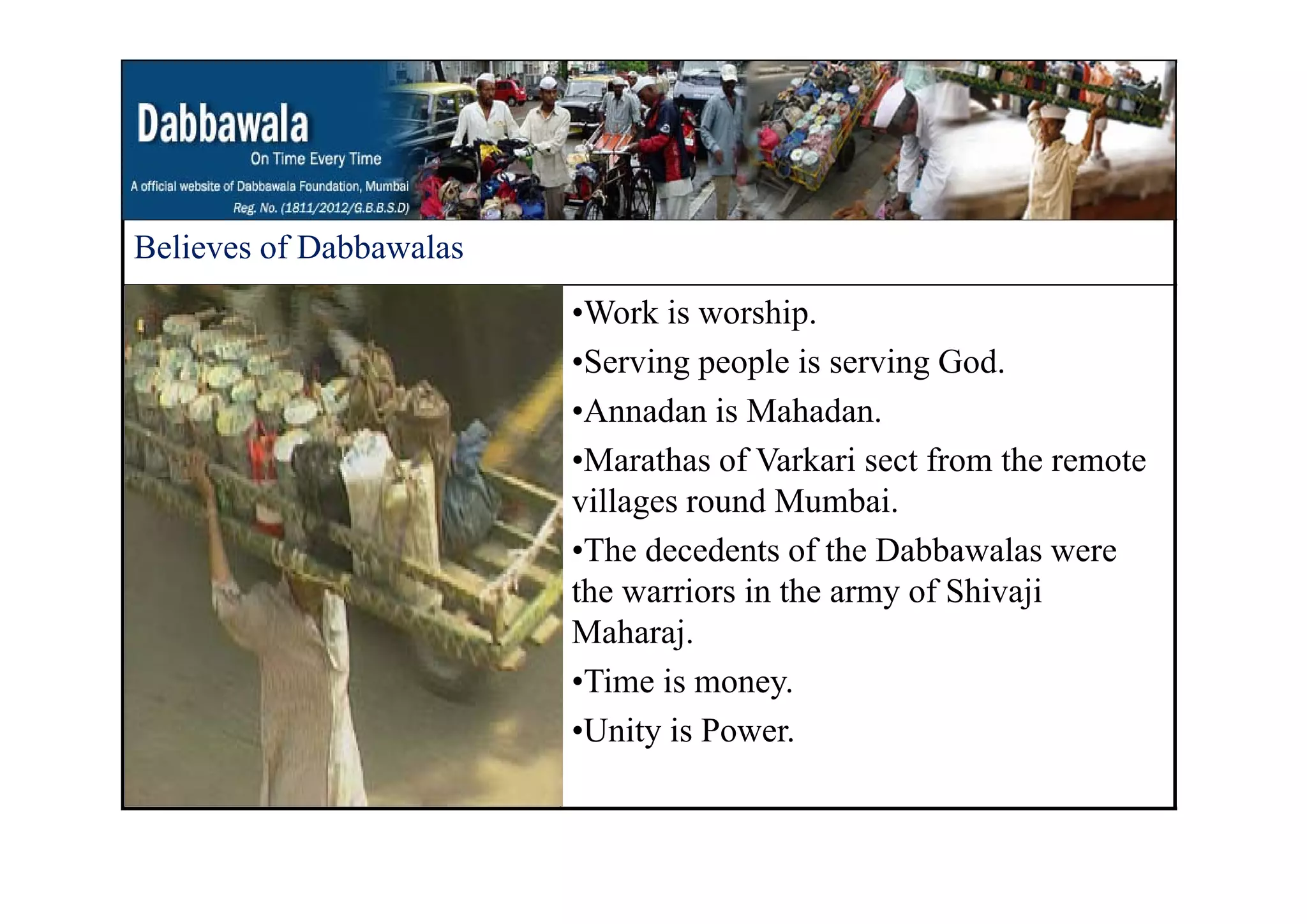 Believes of DabbawalasBelieves of Dabbawalas
•Work is worship.
Ser ing people is ser ing God•Serving people is serving God.
•Annadan is Mahadan.
•Marathas of Varkari sect from the remote•Marathas of Varkari sect from the remote
villages round Mumbai.
•The decedents of the Dabbawalas were
the warriors in the army of Shivaji
Maharaj.
Ti i•Time is money.
•Unity is Power.
 