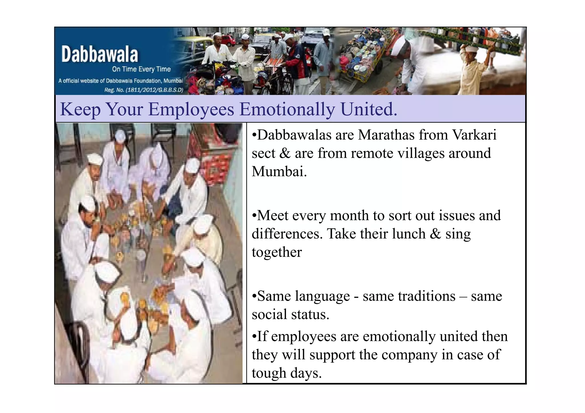 Keep Your Employees Emotionally UnitedKeep Your Employees Emotionally United.
•Dabbawalas are Marathas from Varkari
sect & are from remote villages aroundg
Mumbai.
•Meet every month to sort out issues and
differences. Take their lunch & sing
togethertogether
•Same language - same traditions – sameSame language same traditions same
social status.
•If employees are emotionally united then
they will support the company in case of
tough days.
 