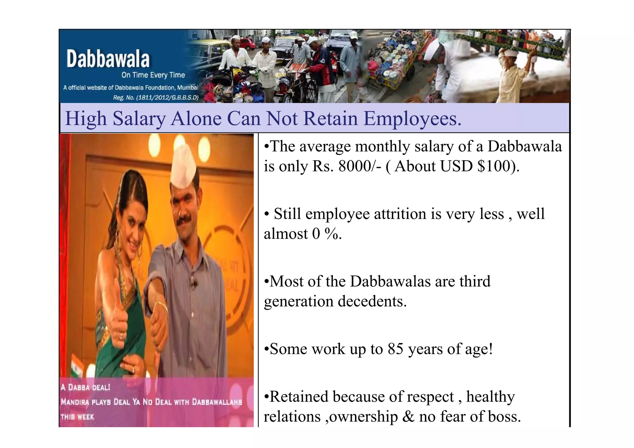 High Salary Alone Can Not Retain EmployeesHigh Salary Alone Can Not Retain Employees.
•The average monthly salary of a Dabbawala
is only Rs. 8000/- ( About USD $100).y ( )
• Still employee attrition is very less , well
almost 0 %.
•Most of the Dabbawalas are third
generation decedents.
•Some work up to 85 years of age!
•Retained because of respect , healthy
relations ,ownership & no fear of boss.
 