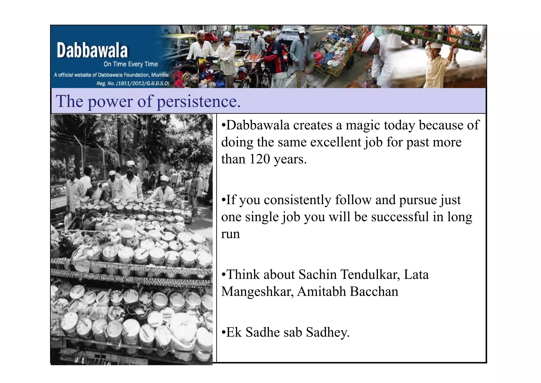 The power of persistenceThe power of persistence.
•Dabbawala creates a magic today because of
doing the same excellent job for past moreg j p
than 120 years.
•If you consistently follow and pursue just
one single job you will be successful in long
runrun
•Think about Sachin Tendulkar, LataThink about Sachin Tendulkar, Lata
Mangeshkar, Amitabh Bacchan
•Ek Sadhe sab Sadhey.
 