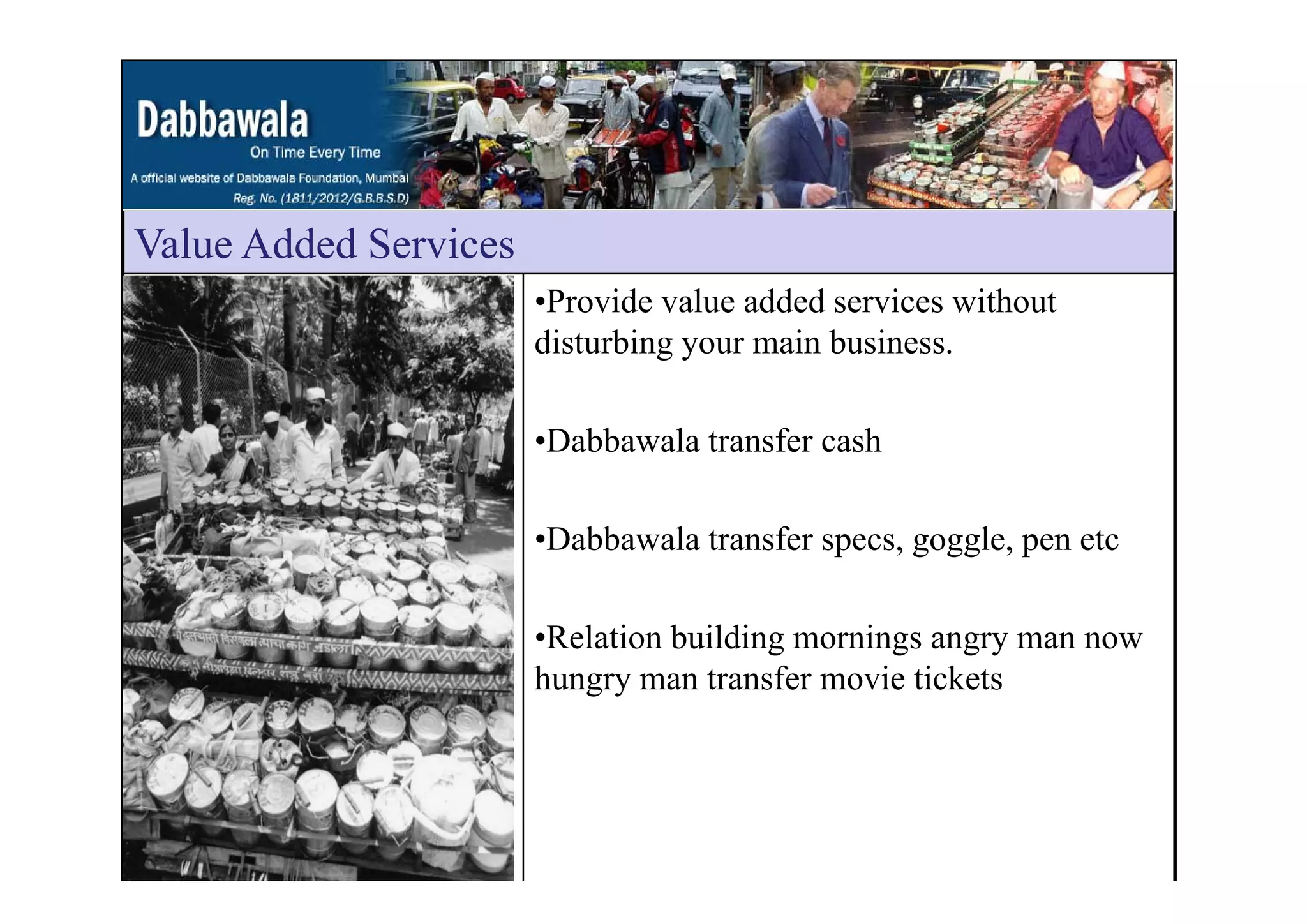 Value Added ServicesValue Added Services
•Provide value added services without
disturbing your main business.g y
•Dabbawala transfer cash
•Dabbawala transfer specs, goggle, pen etc
•Relation building mornings angry man now
h t f i ti k thungry man transfer movie tickets
 