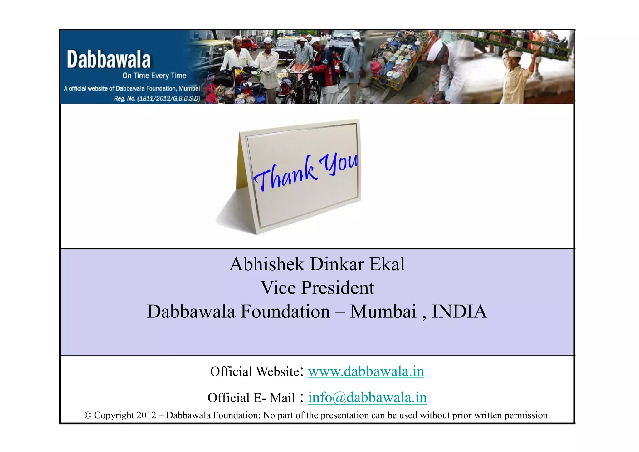 Abhishek Dinkar Ekal
Vice President
Dabbawala Foundation – Mumbai , INDIA
Official Website: www.dabbawala.in
Official E- Mail : info@dabbawala.in
© Copyright 2012 – Dabbawala Foundation: No part of the presentation can be used without prior written permission.
 