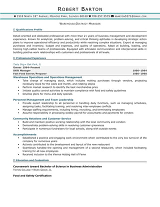 ROBERT BARTON
1518 NORTH 18TH
AVENUE, MELROSE PARK, ILLINOIS 60160 708.257.3579 RBARTON5271@GMAIL.COM
WAREHOUSE/DISTRICT MANAGER
 Qualifications Profile
Detail-oriented and dedicated professional with more than 21 years of business management and development
experience. Known for analytical, problem-solving, and critical thinking aptitudes in developing strategic action
plans to improve operational efficiency and productivity while resolving complex situations. Expert at managing
purchases and inventory, budget and expenses, and quality of operations. Adept at building, leading, and
training high-caliber teams of professionals. Equipped with articulate communication and interpersonal skills in
building positive work relationships with customers and professionals of all levels.
 Professional Experience
Tasty Dog  Oak Park, IL
Owner 1994–Present
Shift Manager 1990–1994
Fast Food Server/Preparer 1986–1990
Warehouse Operations and Operations Management
 Take charge of managing stock, which includes making purchases through vendors, projecting
necessary stock for the week and month, and rotating stocks
 Perform market research to identify the best merchandise price
 Initiate quality control activities to maintain compliance with food and safety guidelines
 Develop plans for menu and daily specials
Personnel Management and Team Leadership
 Provide expert leadership to all personnel in handling daily functions, such as managing schedules,
assigning tasks, facilitating training, and resolving inter-employee conflicts
 Manage staffing requirements, including hiring, recruiting, and terminating employees
 Assume responsibility in processing weekly payroll for accountants and payments for vendors
Community Relations and Customer Service
 Build and maintain positive working relationship with the local community and vendors
 Demonstrate problem-solving skills in resolving customer grievances
 Participate in numerous fundraisers for local schools, along with outside events
Accomplishments
 Established a positive and engaging work environment which contributed to the very low turnover of the
company for numerous years
 Actively contributed to the development and layout of the new restaurant
 Seamlessly handled the opening and management of a second restaurant, which included facilitating
training for all new employees
 Received inclusion to the Vienna Hotdog Hall of Fame
 Education and Credentials
Coursework toward Bachelor of Science in Business Administration
TRITON COLLEGE  RIVER GROVE, IL
Food and Safety Certification
 