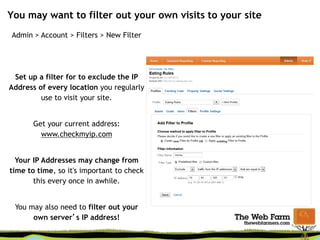 You may want to filter out your own visits to your site
Admin > Account > Filters > New Filter
Set up a filter for to exclude the IP
Address of every location you regularly
use to visit your site.
Get your current address:
www.checkmyip.com
Your IP Addresses may change from
time to time, so it's important to check
this every once in awhile.
You may also need to filter out your
own server’s IP address!
 
