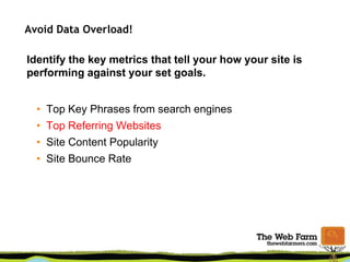 Avoid Data Overload!
Identify the key metrics that tell your how your site is
performing against your set goals.
• Top Key Phrases from search engines
• Top Referring Websites
• Site Content Popularity
• Site Bounce Rate
 