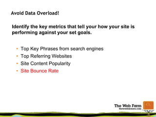 Avoid Data Overload!
Identify the key metrics that tell your how your site is
performing against your set goals.
• Top Key Phrases from search engines
• Top Referring Websites
• Site Content Popularity
• Site Bounce Rate
 