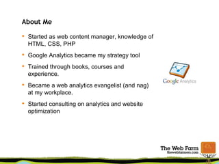 About Me
• Started as web content manager, knowledge of
HTML, CSS, PHP
• Google Analytics became my strategy tool
• Trained through books, courses and
experience.
• Became a web analytics evangelist (and nag)
at my workplace.
• Started consulting on analytics and website
optimization
 