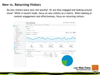 New vs. Returning Visitors
Do new visitors leave your site quickly? Or are they engaged and looking around
more? While in launch mode, focus on new visitors as a metric. When looking at
content engagement and effectiveness, focus on returning visitors.
 