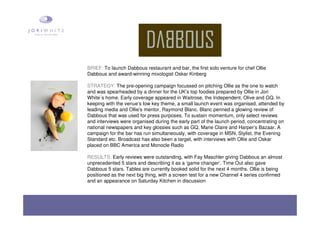 BRIEF: To launch Dabbous restaurant and bar, the first solo venture for chef Ollie
Dabbous and award-winning mixologist Oskar Kinberg
STRATEGY: The pre-opening campaign focussed on pitching Ollie as the one to watch
and was spearheaded by a dinner for the UK’s top foodies prepared by Ollie in Jori
White´s home. Early coverage appeared in Waitrose, the Independent, Olive and GQ. In
keeping with the venue’s low key theme, a small launch event was organised, attended by
leading media and Ollie's mentor, Raymond Blanc. Blanc penned a glowing review of
Dabbous that was used for press purposes. To sustain momentum, only select reviews
and interviews were organised during the early part of the launch period, concentrating on
national newspapers and key glossies such as GQ, Marie Claire and Harper’s Bazaar. A
campaign for the bar has run simultaneously, with coverage in MSN, Stylist, the Evening
Standard etc. Broadcast has also been a target, with interviews with Ollie and Oskar
placed on BBC America and Monocle Radio
RESULTS: Early reviews were outstanding, with Fay Maschler giving Dabbous an almost
unprecedented 5 stars and describing it as a ‘game changer’. Time Out also gave
Dabbous 5 stars. Tables are currently booked solid for the next 4 months. Ollie is being
positioned as the next big thing, with a screen test for a new Channel 4 series confirmed
and an appearance on Saturday Kitchen in discussion
 