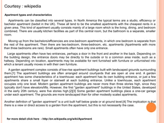 Courtesy : wikipedia

Apartment types and characteristics

   Apartments can be classified into several types. In North America the typical terms are a studio, efficiency or
bachelor apartment (bedsit in the UK). These all tend to be the smallest apartments with the cheapest rents in a
given area. This kind of apartment usually consists mainly of a large room which is the living, dining, and bedroom
combined. There are usually kitchen facilities as part of this central room, but the bathroom is a separate, smaller
room.

   Moving up from the bachelors/efficiencies are one-bedroom apartments, in which one bedroom is separate from
the rest of the apartment. Then there are two-bedroom, three-bedroom, etc. apartments (Apartments with more
than three bedrooms are rare). Small apartments often have only one entrance.
  Large apartments often have two entrances, perhaps a door in the front and another in the back. Depending on
the building design, the entrance doors may be directly to the outside or to a common area inside, such as a
hallway. Depending on location, apartments may be available for rent furnished with furniture or unfurnished into
which a tenant usually moves in with their own furniture.
    A garden apartment complex consists of low-rise apartment buildings built with landscaped grounds surrounding
them.[1] The apartment buildings are often arranged around courtyards that are open at one end. A garden
apartment has some characteristics of a townhouse: each apartment has its own building entrance, or just a few
apartments share a small foyer or stairwell at each building entrance. Unlike a townhouse, each apartment
occupies only one level. Modern garden apartment buildings are never more than three stories high, since they
typically don't have elevators/lifts. However, the first "garden apartment" buildings in the United States, developed
in the early 20th century, were five stories high.[2][3] Some garden apartment buildings place a one-car garage
under each apartment. The grounds are more landscaped than for other modestly scaled apartments.

Another definition of "garden apartment" is a unit built half below grade or at ground level.[4] The implication is that
there is a view or direct access to a garden from the apartment, but this is not necessarily the case.



  for more detail click here - http://en.wikipedia.org/wiki/Apartment
 