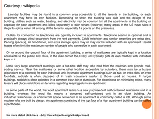 Courtesy : wikipedia

    Laundry facilities may be found in a common area accessible to all the tenants in the building, or each
apartment may have its own facilities. Depending on when the building was built and the design of the
building, utilities such as water, heating, and electricity may be common for all the apartments in the building or
separate for each apartment and billed separately to each tenant (however, many areas in the US have ruled it
illegal to split a water bill among all the tenants, especially if a pool is on the premises).

  Outlets for connection to telephones are typically included in apartments. Telephone service is optional and is
practically always billed separately from the rent payments. Cable television and similar amenities are extra also.
Parking space(s), air conditioner, and extra storage space may or may not be included with an apartment. Rental
leases often limit the maximum number of people who can reside in each apartment.

  On or around the ground floor of the apartment building, a series of mailboxes are typically kept in a location
accessible to the public and, thus, to the mail carrier too. Every unit typically gets its own mailbox with individual
keys to it.

  Some very large apartment buildings with a full-time staff may take mail from the mailman and provide mail-
sorting service. Near the mailboxes or some other location accessible by outsiders, there may be a buzzer
(equivalent to a doorbell) for each individual unit. In smaller apartment buildings such as two- or three-flats, or even
four-flats, rubbish is often disposed of in trash containers similar to those used at houses. In larger
buildings, rubbish is often collected in a common trash bin or dumpster. For cleanliness or minimizing noise, many
lessors will place restrictions on tenants regarding keeping pets in an apartment.

  In some parts of the world, the word apartment refers to a new purpose-built self-contained residential unit in a
building, whereas the word flat means a converted self-contained unit in an older building. An
industrial, warehouse, or commercial space converted to an apartment is commonly called a loft, although some
modern lofts are built by design. An apartment consisting of the top floor of a high apartment building can be called
a penthouse.


  for more detail click here - http://en.wikipedia.org/wiki/Apartment
 