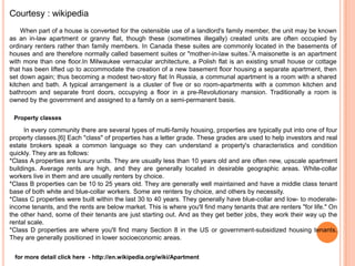 Courtesy : wikipedia
    When part of a house is converted for the ostensible use of a landlord's family member, the unit may be known
as an in-law apartment or granny flat, though these (sometimes illegally) created units are often occupied by
ordinary renters rather than family members. In Canada these suites are commonly located in the basements of
houses and are therefore normally called basement suites or "mother-in-law suites.”A maisonette is an apartment
with more than one floor.In Milwaukee vernacular architecture, a Polish flat is an existing small house or cottage
that has been lifted up to accommodate the creation of a new basement floor housing a separate apartment, then
set down again; thus becoming a modest two-story flat In Russia, a communal apartment is a room with a shared
kitchen and bath. A typical arrangement is a cluster of five or so room-apartments with a common kitchen and
bathroom and separate front doors, occupying a floor in a pre-Revolutionary mansion. Traditionally a room is
owned by the government and assigned to a family on a semi-permanent basis.

 Property classes

      In every community there are several types of multi-family housing, properties are typically put into one of four
property classes.[6] Each "class" of properties has a letter grade. These grades are used to help investors and real
estate brokers speak a common language so they can understand a property's characteristics and condition
quickly. They are as follows:
*Class A properties are luxury units. They are usually less than 10 years old and are often new, upscale apartment
buildings. Average rents are high, and they are generally located in desirable geographic areas. White-collar
workers live in them and are usually renters by choice.
*Class B properties can be 10 to 25 years old. They are generally well maintained and have a middle class tenant
base of both white and blue-collar workers. Some are renters by choice, and others by necessity.
*Class C properties were built within the last 30 to 40 years. They generally have blue-collar and low- to moderate-
income tenants, and the rents are below market. This is where you'll find many tenants that are renters "for life." On
the other hand, some of their tenants are just starting out. And as they get better jobs, they work their way up the
rental scale.
*Class D properties are where you'll find many Section 8 in the US or government-subsidized housing tenants.
They are generally positioned in lower socioeconomic areas.


 for more detail click here - http://en.wikipedia.org/wiki/Apartment
 