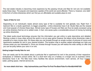 The real estate industry is becoming more expensive by the passing minute and flats for rent are not available
easily these days. The popular and expensive capitals of the world are worst affected. There is, however, one relief
in the form of online directories which can find you an affordable and suitable place to rent.



 Types of flats for rent

 Depending on an individual's needs almost every type of flat is available for rent globally now. Right from 1
 bedroom flat or a studio apartment, to bigger properties - online directories have it all. Studio flats are the newest
 and most popular of choices these days. Almost every type of houses and flats can thus be easily accessed using
 an online directory that too at no added costs. In fact, one saves quite a considerable amount of money by looking
 up online directories.

 The latest audio-visual technology ensures that the information you get online is quite descriptive and detailed.
 Renting a place in busy cities around the world is not an easy game however the latest online directories make it
 possible at a mere mouse click. On these sites you can browse through an ample number of pictures of rooms and
 apartments available for rent in your desired location. The location map is another added advantage as it lets you
 choose areas you are interested in. Once you browse through houses you will realize the wide variety on offer and
 you can be picky before your zero in on one.

Getting budget friendly flats for rent

One can easily ask for the details about a particular flat or apartment for rent in the proximity of their respective
workplaces or children's school online. Be it a short term stay on a holiday or a longer one on business online
directories have it all. The flats have many facilities like secure environment, room service, 24 hour running
water, parking space, internet service etc.


  for more detail click here - http://ezinearticles.com/?How-To-Find-The-Best-Flats-For-Rent&id=6467438
 