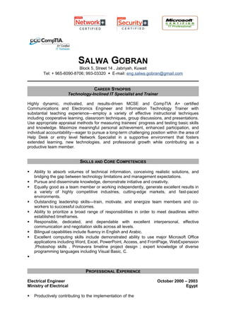 SALWA GOBRAN
Block 5, Street 14 , Jabriyah, Kuwait
Tel: + 965-6090-8706; 993-03320  E-mail: eng.salwa.gobran@gmail.com
CAREER SYNOPSIS
Technology-Inclined IT Specialist and Trainer
Highly dynamic, motivated, and results-driven MCSE and CompTIA A+ certified
Communications and Electronics Engineer and Information Technology Trainer with
substantial teaching experience—employ a variety of effective instructional techniques
including cooperative learning, classroom techniques, group discussions, and presentations.
Use appropriate appraisal methods for measuring trainees’ progress and testing basic skills
and knowledge. Maximize meaningful personal achievement, enhanced participation, and
individual accountability—eager to pursue a long-term challenging position within the area of
Help Desk or entry level Network Specialist in a supportive environment that fosters
extended learning, new technologies, and professional growth while contributing as a
productive team member.
SKILLS AND CORE COMPETENCIES
 Ability to absorb volumes of technical information, conceiving realistic solutions, and
bridging the gap between technology limitations and management expectations.
 Pursue and disseminate knowledge, demonstrate initiative and creativity.
 Equally good as a team member or working independently, generate excellent results in
a variety of highly competitive industries, cutting-edge markets, and fast-paced
environments.
 Outstanding leadership skills—train, motivate, and energize team members and co-
workers to successful outcomes.
 Ability to prioritize a broad range of responsibilities in order to meet deadlines within
established timeframes.
 Responsible, dedicated, and dependable with excellent interpersonal, effective
communication and negotiation skills across all levels.
 Bilingual capabilities include fluency in English and Arabic.
 Excellent computing skills include demonstrated ability to use major Microsoft Office
applications including Word, Excel, PowerPoint, Access, and FrontPage, WebExperssion
,Photoshop skills , Primavera timeline project design ; expert knowledge of diverse
programming languages including Visual Basic, C.

PROFESSIONAL EXPERIENCE
Electrical Engineer
Ministry of Electrical
 Productively contributing to the implementation of the
October 2000 – 2003
Egypt
 