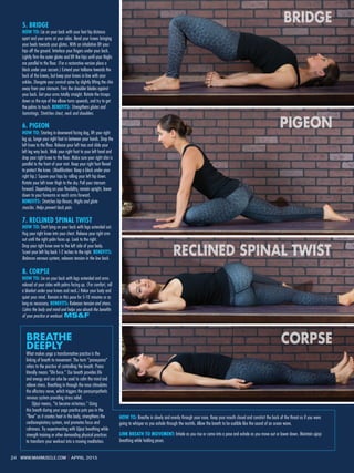 24 WWW.MAXMUSCLE.COM ı APRIL 2015
BREATHE
DEEPLY
What makes yoga a transformative practice is the
linking of breath to movement. The term “pranayama“
refers to the practice of controlling the breath. Prana
literally means “life force.” Our breath provides life
and energy and can also be used to calm the mind and
relieve stress. Breathing in through the nose stimulates
the olfactory nerve, which triggers the parasympathetic
nervous system providing stress relief.
	 Ujjayi means, “to become victorious.” Using
this breath during your yoga practice puts you in the
“flow” as it creates heat in the body, strengthens the
cardiorespiratory system, and promotes focus and
calmness. Try experimenting with Ujjayi breathing while
strength training or other demanding physical practices
to transform your workout into a moving meditation.
5. BRIDGE  
HOW TO: Lie on your back with your feet hip distance
apart and your arms at your sides. Bend your knees bringing
your heels towards your glutes. With an inhalation lift your
hips off the ground. Interlace your fingers under your back.
Lightly firm the outer glutes and lift the hips until your thighs
are parallel to the floor. (For a restorative version place a
block under your sacrum.) Extend your tailbone towards the
back of the knees, but keep your knees in line with your
ankles. Elongate your cervical spine by slightly lifting the chin
away from your sternum. Firm the shoulder blades against
your back. Get your arms totally straight. Rotate the triceps
down so the eye of the elbow turns upwards, and try to get
the palms to touch. BENEFITS: Strengthens glutes and
hamstrings. Stretches chest, neck and shoulders.
6. PIGEON
HOW TO: Starting in downward facing dog, lift your right
leg up, lunge your right foot in between your hands. Drop the
left knee to the floor. Release your left toes and slide your
left leg way back. Walk your right foot to your left hand and
drop your right knee to the floor. Make sure your right shin is
parallel to the front of your mat. Keep your right foot flexed
to protect the knee. (Modification: Keep a block under your
right hip.) Square your hips by rolling your left hip down.
Rotate your left inner thigh to the sky. Pull your sternum
forward. Depending on your flexibility, remain upright, lower
down to your forearms or reach arms forward.
BENEFITS: Stretches hip flexors, thighs and glute
muscles. Helps prevent back pain.
7. RECLINED SPINAL TWIST
HOW TO: Start lying on your back with legs extended out.
Hug your right knee into your chest. Release your right arm
out until the right palm faces up. Look to the right.
Drop your right knee over to the left side of your body.
Scoot your left hip back 1-2 inches to the right. BENEFITS:
Balances nervous system, releases tension in the low back.
8. CORPSE
HOW TO: Lie on your back with legs extended and arms
relaxed at your sides with palms facing up. (For comfort, roll
a blanket under your knees and neck.) Relax your body and
quiet your mind. Remain in this pose for 5-10 minutes or as
long as necessary. BENEFITS: Releases tension and stress.
Calms the body and mind and helps you absorb the benefits
of your practice or workout. MS&F
HOW TO: Breathe in slowly and evenly through your nose. Keep your mouth closed and constrict the back of the throat as if you were
going to whisper as you exhale through the nostrils. Allow the breath to be audible like the sound of an ocean wave.
LINK BREATH TO MOVEMENT: Inhale as you rise or come into a pose and exhale as you move out or lower down. Maintain ujjayi
breathing while holding poses.
BRIDGE
PIGEON
RECLINED SPINAL TWIST
CORPSE
 