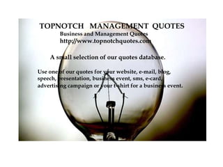 TOPNOTCH MANAGEMENT QUOTES
Business and Management Quotes
http://www.topnotchquotes.com
A small selection of our quotes database.
Use one of our quotes for your website, e-mail, blog,
speech, presentation, business event, sms, e-card,
advertising campaign or your t-shirt for a business event.
 