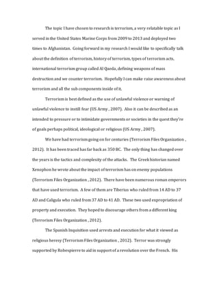 The topic I have chosen to research is terrorism, a very relatable topic as I
served in the United States Marine Corps from 2009 to 2013 and deployed two
times to Afghanistan. Going forward in my research I would like to specifically talk
about the definition of terrorism, history of terrorism, types of terrorism acts,
international terrorism group called Al Qaeda, defining weapons of mass
destruction and we counter terrorism. Hopefully I can make raise awareness about
terrorism and all the sub components inside of it.
Terrorism is best defined as the use of unlawful violence or warning of
unlawful violence to instill fear (US Army , 2007). Also it can be described as an
intended to pressure or to intimidate governments or societies in the quest they’re
of goals perhaps political, ideological or religious (US Army , 2007).
We have had terrorism going on for centuries (Terrorism Files Organization ,
2012). It has been traced has far back as 350 BC. The only thing has changed over
the years is the tactics and complexity of the attacks. The Greek historian named
Xenophon he wrote about the impact of terrorism has on enemy populations
(Terrorism Files Organization , 2012). There have been numerous roman emperors
that have used terrorism. A few of them are Tiberius who ruled from 14 AD to 37
AD and Caligula who ruled from 37 AD to 41 AD. These two used expropriation of
property and execution. They hoped to discourage others from a different king
(Terrorism Files Organization , 2012).
The Spanish Inquisition used arrests and execution for what it viewed as
religious heresy (Terrorism Files Organization , 2012). Terror was strongly
supported by Robespierre to aid in support of a revolution over the French. His
 