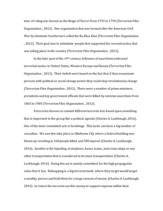 time of ruling was known as the Reign of Terror from 1793 to 1794 (Terrorism Files
Organization , 2012). One organization that was formed after the American Civil
War by obstinate Southerners called the Ku Klux Klan (Terrorism Files Organization
, 2012). Their goal was to intimidate people that supported the reconstruction that
was taking place in the country (Terrorism Files Organization , 2012).
In the later part of the 19th century followers of anarchism embraced
terrorism tactics in United States, Western Europe and Russia (Terrorism Files
Organization , 2012). Their beliefs were based on the fact that if they assassinate
persons with political or social change power they could stop revolutionary change
(Terrorism Files Organization , 2012). There were a number of prime ministers,
presidents and top government officials that were killed by extreme anarchists from
1865 to 1905 (Terrorism Files Organization , 2012).
A terrorist chooses to commit different terrorist acts based upon something
that is important to the group like a political agenda (Charles A. Lushbaugh, 2016).
One of the most committed acts is bombings. This tactic can have a big number of
casualties. We saw this take place in Oklahoma City where a federal building was
blown up resulting in 168 people killed and 500 injured (Charles A. Lushbaugh,
2016). Another is the hijacking of airplanes, buses, trains, and cruise ships or any
other transportation that is considered to be mass transportation (Charles A.
Lushbaugh, 2016). Doing this act is mainly committed for the high propaganda
value that it has. Kidnapping is a big terrorist tactic where they target would target
a wealthy person and hold them for a large ransom of money (Charles A. Lushbaugh,
2016). In return the terrorist use this money to support expense within their
 