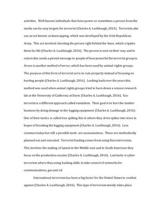 activities. Well-known individuals that have power or sometimes a person from the
media can be easy targets for terrorist (Charles A. Lushbaugh, 2016). Terrorists also
use an act known as kneecapping, which was developed by the Irish Republican
Army. This act involved shooting the person right behind the knee, which cripples
them for life (Charles A. Lushbaugh, 2016). The person is sent on their way and in
return this sends a pivotal message to people of how powerful the terrorist group is.
Arson is another method of terror, which has been used by animal-rights groups.
The purpose of this form of terrorist act is to ruin property instead of focusing on
hurting people (Charles A. Lushbaugh, 2016). Looking back over the years this
method was used when animal rights groups tried to burn down a science research
lab at the University of California at Davis (Charles A. Lushbaugh, 2016). Eco
terrorist is a different approach called vandalism. Their goal is to hurt the lumber
business by doing damage to the logging equipment (Charles A. Lushbaugh, 2016).
One of their tactics is called tree spiking this is where they drive spikes into trees in
hopes of breaking the logging equipment (Charles A. Lushbaugh, 2016). Less
common today but still a possible tactic are assassinations. These are methodically
planned out and executed. Terrorist funding comes from using Narcoterrorism.
This involves the making of opium in the Middle east and in South American they
focus on the production cocaine (Charles A. Lushbaugh, 2016). Last tactic is cyber
terrorism where they using hacking skills to take control of networks for
communications, gas and oil.
International terrorism has been a big factor for the United States to combat
against (Charles A. Lushbaugh, 2016). This type of terrorism mostly takes place
 