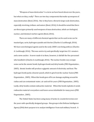 “Weapons of mass destruction” is a term we have heard about over the years,
but what are they, really? There are two key components that make up weapons of
mass destruction (Reed, 2016). One is they have a threat to large-scale destruction,
especially involving civilians and nature (Reed, 2016). It should be noted that there
are three types primarily used weapons of mass destruction, which are biological,
nuclear, and chemical warfare agents (Reed, 2016).
There are many of different chemical agents that can be used some can be
mustard gas, sarin, hydrogen cyanide and chorine (Charles A. Lushbaugh, 2016).
We have seen biological agents used in the early 2000’s one being anthrax (Charles
A. Lushbaugh, 2016). This was sent to try and specifically target two U.S. senators
and a news anchor. It never made it to them, however, it did kill the five personnel
who handled it (Charles A. Lushbaugh, 2016). The nuclear bombs vary on type
some can be the atomic bomb, hydrogen bomb and dirty bombs (PBS Organization ,
2005). Atomic bombs will produce a gigantic amount of electricity and heat. The
hydrogen bomb packs a heavier punch, which it gets from the nuclear fusion (PBS
Organization , 2005). When this bomb goes off it can damage anything around its
radius and can contaminate water, air and soil for years (PBS Organization , 2005).
Lastly, dirty bombs contain radioactive material. When this bomb explodes it sends
radioactive material everywhere and leaves areas inhabitable for many years (PBS
Organization , 2005).
The United States has been using many of tactics to counterterrorism over
the years with specifically designed groups. One groups is the Defense Intelligence
Agency (DIA) their purpose is to analyze intelligence from each military branch. A
 