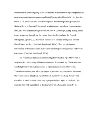 more commonly known group called the Federal Bureau of Investigations (FBI) they
conduct domestic counterterrorism efforts (Charles A. Lushbaugh, 2016). Also, they
travel to U.S. embassies and collect intelligence. Another important group is the
National Security Agency (NSA), which works to gather signal and communication
Intel, and does code breaking activates (Charles A. Lushbaugh, 2016). Lastly, a very
important group through out the United States battles has been the Central
Intelligence Agency (CIA) their main purpose is to abstract intelligence beyond
United States borders (Charles A. Lushbaugh, 2016). They get intelligence
information by the use of secret human and technology tools to get facts on terrorist
operations (Charles A. Lushbaugh, 2016).
As you can see from the information I gathered in this report terrorism is
very complex. It has many different components that make it up. There is no best
way to fight terrorism but many ways to fight each dimension of terrorism.
Terrorism is nothing new it has just begun to become a very important issue over
the years because it has been put on the back burner for too long. Now we find
ourselves in a world that is constantly trying to find strategies to combat it. We
must act now with a great zeal to destroy terrorism wherever it stems from.
 