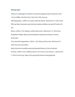 Bibliography
Charles A. Lushbaugh, P. B. (2016). Criminal Investigation Basic Perspectives (Vol.
13). (A. Gilfillan, Ed.) New York , New York , USA: Pearson .
PBS Organization . (2005, 5 2). Types of Nuclear Bombs . Retrieved 2 17, 2016, from
PBS.org: http://www.pbs.org/newshour/updates/military-jan-june05-bombs_05-
02/
Reed, L. (2016, 2 15). Weapons of Mass Destruction . Retrieved 2 17, 2016, from
Hampshire College: https://www.hampshire.edu/pawss/weapons-of-mass-
destruction
Terrorism Files Organization . (2012, 1 15). History of Terrorism . Retrieved 2 9,
2016, from Terrorism Files :
http://www.terrorismfiles.org/encyclopaedia/history_of_terrorism.html
US Army . (2007, 8 15). A Military Guide to Terrorism in 21st Century , 1. Retrieved 2
7, 2016, from fas.org : https://fas.org/irp/threat/terrorism/guide.pdf
 