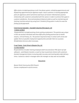 Office duties included operating a multi-line phone system, scheduling appointments and
dispatching appointments for appliance repair. Assist customers in locating appropriate
parts for appliances which sometimes took hours of research. Maintained a positive
relationship with customers and worked with the owners in order to achieve their goals in
customer satisfaction. Received and placed shipment orders as well as maintaining and
tracking inventory and pricing using Excel. Created a filing system in which to ease the
finding of old paperwork.
Client Service Specialist – Goodwill Industries [Shreveport, LA]
7/2014-12/2014
Responsibilities included assisting clients seeking employment. This position was unique
in that we assisted individuals who have difficulties finding positions due to health
reasons, criminal history, etc. The position required to keep in contact with clients and
update them on possible employment opportunities and refer them to Louisiana
Rehabilitation Services when necessary.
Crew Trainer- Sonic Drive-In [Bossier City,LA]
11/2012-9/2013
Responsibilities included training employees both new and old on POS (point-of-sale
software) , switchboard, fountain, as well as how to positively interact with customers.
Assisted management team in ensuring order accuracy and meeting daily order delivery
times. I acted as a stand in manager when the manager on duty was not available.
Education
Bossier Parish Community 2014-Present
Courses emphasized in social sciences
 