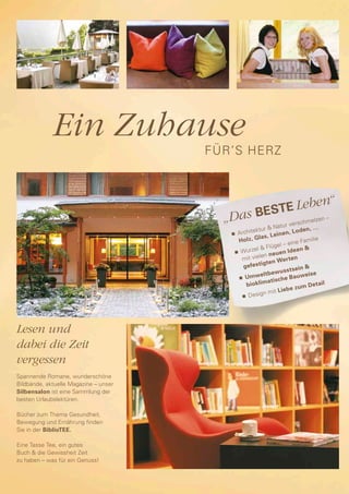 Ein Zuhause
                                       FÜR’S HERZ




                                                      BESTE
                                                            Leben“
                                         „Das                          ur vers
                                                                                chmelz
                                                                                       en –
                                                              & Nat                 ,…
                                          n	 Arch
                                                  itektur                   Lod e n
                                                       las, L     einen,
                                             Holz, G                     eine Fa
                                                                                  milie
                                                               lügel –
                                           n	 Wur
                                                    zel & F                   en &
                                                                     en Ide
                                                        len neu
                                              mit vie                   r te n
                                                               en We
                                               ge  festigt                     in &
                                                                      us s tse
                                                     w   e l t b ew       Bauwe
                                                                                   ise
                                             n	 Um
                                                              a ti s c he
                                                 bioklim                     zu m D
                                                                                     etail
                                                       ign m      it Liebe
                                               n	 Des




Lesen und
dabei die Zeit
vergessen
Spannende Romane, wunderschöne
Bildbände, aktuelle Magazine – unser
Silbensalon ist eine Sammlung der
besten Urlaubslektüren.

Bücher zum Thema Gesundheit,
Bewegung und Ernährung finden
Sie in der BiblioTEE.

Eine Tasse Tee, ein gutes
Buch & die Gewissheit Zeit
zu haben – was für ein Genuss!
 