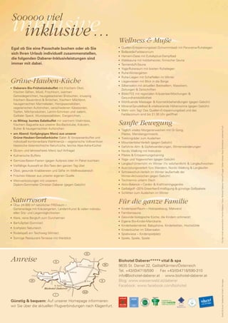Sooooo viel
    inklusive
     inklusive …                                                                                      Wellness & Muße
Egal ob Sie eine Pauschale buchen oder ob Sie                                                         n	 Quellen-Entspannungsbad (Schwimmbad) mit Panorama-Ruheliegen
                                                                                                       	Bellaveda-Farblaconium
sich Ihren Urlaub individuell zusammenstellen,
                                                                                                      n


                                                                                                      n	 Hamam-Oase mit Eukalyptus-Dampfbad

die folgenden Daberer-Inklusivleistungen sind                                                         n	 Waldsauna mit holzbeheizter, finnischer Sauna

immer mit dabei.                                                                                      n	Tannenduft-Sauna


                                                                                                      n	 Yoga-Ruheraum mit breiten Ruheliegen


                                                                                                      n	 Ruhe-Wintergärten


                                                                                                      n	 Ruhe-Liegen mit Schaffellen im Winter



Grüne-Hauben-Küche                                                                                    n	 Liegewiesen mit Blick in die Berge


                                                                                                      n	Silbensalon mit aktuellen Bestsellern, Klassikern,

	 Daberers Bio-Frühstücksbuffet mit frischem Obst,
n
                                                                                                         Zeitungen & Zeitschriften
  frischen Säften, Müsli, Frischkorn, warmen                                                          n	BiblioTEE mit regionalen Kräutertee-Mischungen &

  Getreidegerichten, hausgebackenen Brotsorten, knusprig
                                                                                                         Gesundheitsbibliothek
  frischem Bauernbrot & Brötchen, frischem Milchbrot,                                                 n	 Wohltuende Massage- & Kosmetikbehandlungen (gegen Gebühr)
  hausgemachten Marmeladen, Honigspezialitäten,
                                                                                                      n	 Mineral-Sprudelbad & vitalisierende Höhensonne (gegen Gebühr)
  vegetarischen Aufstrichen, verschiedenen Käsesorten,
                                                                                                      n	 Mehr vom Tag! Das Quellen-Entspannungsbad und das
  Topfen, Milchprodukten, Lamm-Schinken und -salami,
  Gailtaler Speck, Wurstspezialitäten, Eiergerichten, …                                                  Farblaconium sind bis 21:30 Uhr geöffnet

	 zu Mittag: buntes Salatbuffet mit warmem Vitalimbiss,
                                                                                                      Sanfte Bewegung
n


  frischem Baguette aus unserer Bio-Backstube, Kräutern,




                                                                                                                                                                           Für den Inhalt verantwortlich: Familie Daberer, Fotos: Biohotel Daberer, Manuel Prugger, Stefan Gratzer, Sissy Sonnleitner, Johannes Puch
  Butter & hausgemachten Aufstrichen                                                                  n	Täglich vitales Morgenerwachen mit Qi Gong,
	 am Abend: fünfgängiges Menü aus unserer
n
                                                                                                         Pilates, Meridiangymnastik, …
  Grüne-Hauben-Genießerküche (Salat- & Vorspeisenbuffet und                                           n	Trekkingräder zum Ausleihen

  individuell kombinierbare Wahlmenüs – vegetarische Vollwertkost,                                    n	 Mountainbike-Verleih (gegen Gebühr)

  klassische österreichische Naturküche, leichte Alpe-Adria-Küche)                                    n	Geführte Alm- & Gipfelwanderungen, Winterwanderungen


	Gluten- und laktosefreies Menü (auf Anfrage)
n                                                                                                     n	 Nordic Walking mit Instruktor


                                                                                                      n	 Pilates & Entspannungstraining
	 Kulinarische Buffets
n

                                                                                                      n	 Yoga- und Yogawochen (gegen Gebühr)
	Gemüse-Basen-Fasten (gegen Aufpreis oder im Paket buchbar)
n

                                                                                                      n	 Langlauf-Unterricht im Winter (1x wöchentlich) & Langlaufwochen
	 Vielfältige Auswahl an Bio-Tees den ganzen Tag über
n
                                                                                                      n	Ausrüstungsverleih fürs Wandern, Nordic Walking & Langlaufen

	 Obst, gesunde Knabbereien und Säfte im Wellnessbereich
n
                                                                                                      n	Schneeschuh-Verleih im Winter (außerhalb der


	 Frisches Wasser aus unserer eigenen Quelle
n
                                                                                                         Winter-Aktivwochen gegen Gebühr)
                                                                                                      n	Tischtennis unterm Dach
	 Weinverkostungen mit unserem
n

                                                                                                      n	Aktiv-Balance – Cardio- & Krafttrainingsgeräte
  Diplom-Sommelier Christian Daberer (gegen Gebühr)
                                                                                                      n	Gailtalgolf –20% Greenfee-Ermäßigung & günstige Golfpakete


                                                                                                      n	Schlitten zum Ausleihen im Winter




Naturresort                                                                                           Für die ganze Familie
	 Über 24.000 m² natürlicher FREIraum –
n


  Gartenanlage mit Kräutergarten, Landart-Kunst & vielen individu-                                    n	 Kinderspiel-Raum – Holzspielzeug, Malwand
  ellen Sitz- und Liegemöglichkeiten                                                                  n	 Familiensauna
                                                                                                      n	Gesunde biologische Küche, die Kindern schmeckt
	 Klare, reine Bergluft zum Durchatmen
n

                                                                                                      n	Eigene Bio-Kinder-Menükarte
	Barfußpfad (Sommer)
n
                                                                                                      n	 Kinderbademäntel, Babyphone, Kinderbetten, Hochstühle

	 Kraftplatz Naturteich
n
                                                                                                      n	 Kinderbücher im Silbensalon

	 Rodelspaß am Teichweg (Winter)
n
                                                                                                      n	Spielwiese – Kinderspielplatz


	Sonnige Restaurant-Terrasse mit Weitblick
n                                                                                                     n	Spiele, Spiele, Spiele




                                                                                 CZ

Anreise                                    D                                                          Biohotel Daberer**** s vital & spa
                                                                         Linz
                                                                                      Wien       SK
                                                                                                      9635 St. Daniel 32, Gailtal/Kärnten/Österreich
                                      Kufstein
                                                              Salzburg
                                                                                                      Tel. +43/(0)4718/590 · Fax +43/(0)4718/590-310
                                                                                                      info@biohotel-daberer.at · www.biohotel-daberer.at
                          Innsbruck
                                                                                                      Blog: www.wasserwald.at/daberer
                                                                                                                                                                            Grafik & Druck: Seebacher GmbH, Hermagor




              CH                                      Lienz                       Graz       H

                                         St. Daniel                Villach                            Facebook: www.facebook.com/biohotel
                           Biohotel Daberer
                                                                                SLO
                                           I

Günstig & bequem: Auf unserer Homepage informieren                                                                                  Empfohlen von
                                                                                                                                    GEO SAISON
                                                                                                                                    2008, 2009, 2010 & 2011
wir Sie über die aktuellen Flugverbindungen nach Klagenfurt.
 
