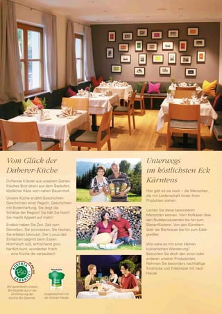 Vom Glück der                                Unterwegs
Daberer-Küche                                im köstlichsten Eck
Duftende Kräuter aus unserem Garten,         Kärntens
frisches Brot direkt aus dem Backofen,
köstlicher Käse vom nahen Bauernhof.         Hier gibt es sie noch – die Menschen,
                                             die mit Leidenschaft hinter ihren
Unsere Küche erzählt Geschichten.
                                             Produkten stehen.
Geschichten einer Region, Geschichten
mit Bodenhaftung. Sie zeigt die
                                             Lernen Sie diese besonderen
Schätze der Region! Sie hält Sie hoch!
                                             Menschen kennen. Vom Hofkäser über
Sie macht Appetit auf mehr!
                                             den Nudelproduzenten bis hin zum
Endlich haben Sie Zeit. Zeit zum             Bienenflüsterer. Von den Künstlern
Genießen. Sie schmecken, Sie riechen,        über die Bierbrauer bis hin zum Edel-
Sie erleben bewusst. Der Luxus des           greißler.
Einfachen beginnt beim Essen.
Himmlisch süß, erfrischend grün,             Wie wäre es mit einer kleinen
herrlich bunt, wunderbar frisch              kulinarischen Wanderung?
… eine Küche die verzaubert!                 Besuchen Sie doch den einen oder
                                             anderen unserer Produzenten.
                                             Nehmen Sie besonders nachhaltige
                                             Eindrücke und Erlebnisse mit nach
                                             Hause.


Wir garantieren unsere
Bio-Qualität durch die
  Zertifizierung der     ausgezeichnet mit
 Austria Bio Garantie.   der Grünen Haube
 