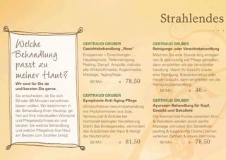 Strahlendes
                                                                                                                                                               …
Welche                               GERTRAUD GRUBER                                              GERTRAUD GRUBER


Behandlung                           Gesichtsbehandlung „Rose“
                                     Entspannen – Einschwingen …
                                                                                                  Reinigungs- oder Verwöhnbehandlung
                                                                                                  Möchten Sie eine Stunde lang entspan-

passt zu                             Hautdiagnose, Tiefenreinigung,
                                     Peeling, Dampf, Ampulle, individu-
                                                                                                  nen & gleichzeitig viel Pflege genießen,
                                                                                                  dann empfehlen wir die Verwöhnbe-


meiner Haut?
Wir sind für Sie da
                                     elle Wirkstoffmaske, Augenmaske,
                                     Massage, Tagespflege.
                                     	   80 Min.   . . . . . . . . . . . . . . . .    e   78,50
                                                                                                  handlung. Wenn Ihr Gesicht wieder
                                                                                                  eine Reinigung, Brauenkorrektur oder
                                                                                                  Harzen braucht, dann empfehlen wir die
                                                                                                  Reinigungsbehandlung.
und beraten Sie gerne.                                                                            	   50 Min.   . . . . . . . . . . . . . . . .    e   46.–
Sie entscheiden, ob Sie sich         Gertraud Gruber
50 oder 80 Minuten verwöhnen         Symphonie Anti-Aging-Pflege                                  GERTRAUD GRUBER
lassen wollen. Wir bestimmen in      Wirkstoffaktive Gesichtsbehandlung                           Ayurasan–Behandlung für Kopf,
der Behandlung Ihren Hauttyp, ge-    mit Phytohormonen aus Soja,                                  Gesicht und Dekolleté
hen auf Ihre individuellen Wünsche   Yamswurzel & Rotklee bei                                     Die Marma-Vital-Punkte zwischen Stirn
und Pflegebedürfnisse ein und        hormonell bedingter Hautalterung.                            & Dekolleté werden durch sanfte
beraten Sie welche Behandlung        Stärkt das Bindegewebe, vermindert                           Massage stimuliert. Ein Sandelholz-
und welche Pflegelinie Ihre Haut     das Ausdünnen der Haut & festigt                             peeling & typgerechte Dosha-Cremen
am Besten zum Strahlen bringt.       die Hautstruktur.                                            verleihen Zartheit & innere Harmonie.
                                     	   80 Min.   . . . . . . . . . . . . . . . .    e   81,50   	   80 Min.   . . . . . . . . . . . . . . . .    e   78,50
 