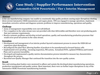 Page 1 of 1
Case Study | Supplier Performance Intervention
Automotive OEM Powertrain | Tier 1 Interim Management
Abstract
A tier one manufacturing company was unable to consistently ship quality products causing major disruptions shutting
down several Automotive OEM transmission and engine plants. TPS was engaged to manage operations, implement
immediate corrective actions and diagnose systemic problems to improve manufacturing, operations and quality.
Challenge
• Areas of management responsibility were not well defined.
• Tier 2 suppliers in the value stream were not provided with clear deliverables and therefore were not producing parts
that met customer requirements.
• Resolve systemic problems and develop revised operations, quality and manufacturing production processes that
would error-proof all systems in the value stream.
Execution
• Development and management of an interim product layered containment process to ensure the OEM did not
experience plant disruptions.
• Reconfigured the plant floor allowing families of products to be manufactured in focused factory cells.
• Implemented error-proofing , incoming inspection, PM system, formalized PCPs, updated PFMEAs and Control
Plans and in-process traceability.
• Developed and implemented a quality metrics documentation process intended to measure key characteristics
throughout the process.
• Recruited new Quality Manager that continued the transition into the new quality system.
Result
New and existing plant leaders were mentored to adhere and sustain the developed plant manufacturing operations,
production management and quality system. Most important, there were no further major disruptions in any of the
Automotive OEMs Powertrain manufacturing locations.
 