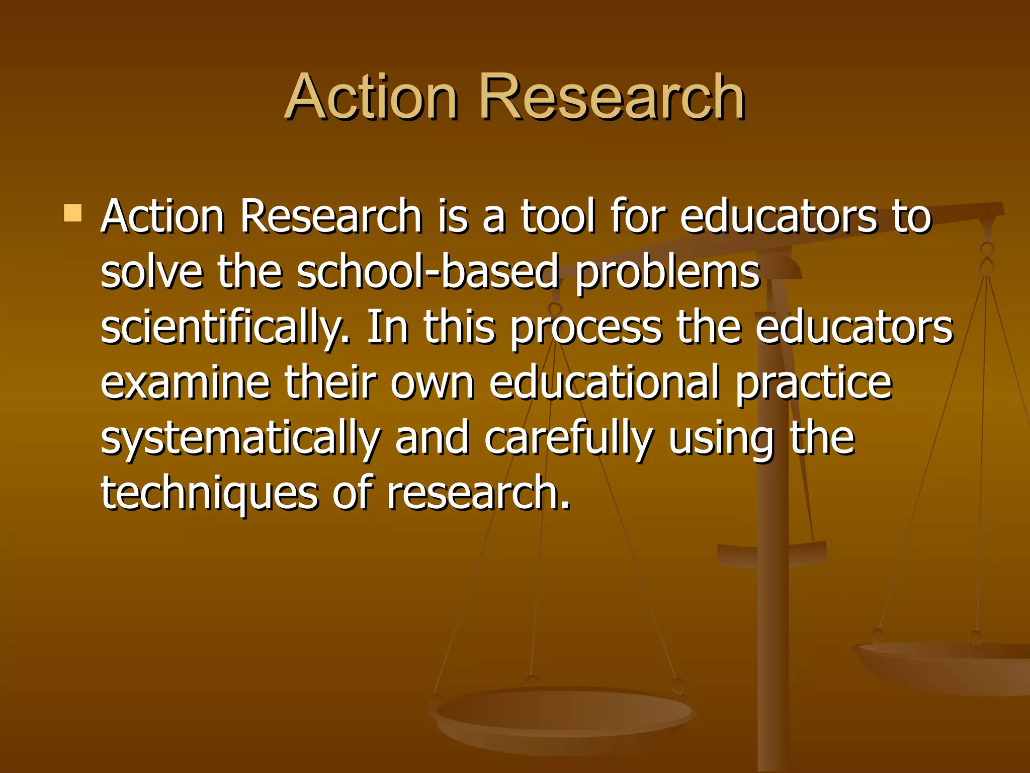 Action Research Action Research is a tool for educators to solve the school-based problems scientifically. In this process the educators examine their own educational practice systematically and carefully using the techniques of research.  