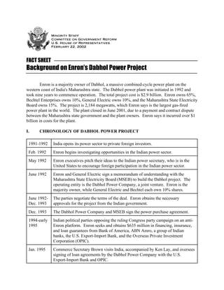 Minority Staff
Committee on Government Reform
U.S. House of Representatives
February 22, 2002
FACT SHEET
Background on Enron’s Dabhol Power Project
Enron is a majority owner of Dabhol, a massive combined-cycle power plant on the
western coast of India's Maharashtra state. The Dabhol power plant was initiated in 1992 and
took nine years to commence operation. The total project cost is $2.9 billion. Enron owns 65%,
Bechtel Enterprises owns 10%, General Electric owns 10%, and the Maharashtra State Electricity
Board owns 15%. The project is 2,184 megawatts, which Enron says is the largest gas-fired
power plant in the world. The plant closed in June 2001, due to a payment and contract dispute
between the Maharashtra state government and the plant owners. Enron says it incurred over $1
billion in costs for the plant.
I. CHRONOLOGY OF DABHOL POWER PROJECT
1991-1992 India opens its power sector to private foreign investors.
Feb. 1992 Enron begins investigating opportunities in the Indian power sector.
May 1992 Enron executives pitch their ideas to the Indian power secretary, who is in the
United States to encourage foreign participation in the Indian power sector.
June 1992 Enron and General Electric sign a memorandum of understanding with the
Maharashtra State Electricity Board (MSEB) to build the Dabhol project. The
operating entity is the Dabhol Power Company, a joint venture. Enron is the
majority owner, while General Electric and Bechtel each own 10% shares.
June 1992-
Dec. 1993
The parties negotiate the terms of the deal. Enron obtains the necessary
approvals for the project from the Indian government.
Dec. 1993 The Dabhol Power Company and MSEB sign the power purchase agreement.
1994-early
1995
Indian political parties opposing the ruling Congress party campaign on an anti-
Enron platform. Enron seeks and obtains $635 million in financing, insurance,
and loan guarantees from Bank of America, ABN Amro, a group of Indian
banks, the U.S. Export-Import Bank, and the Overseas Private Investment
Corporation (OPIC).
Jan. 1995 Commerce Secretary Brown visits India, accompanied by Ken Lay, and oversees
signing of loan agreements by the Dabhol Power Company with the U.S.
Export-Import Bank and OPIC.
 