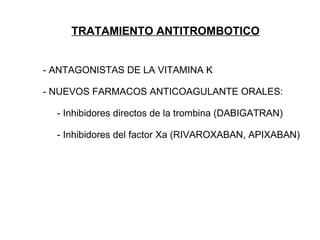 TRATAMIENTO ANTITROMBOTICO


- ANTAGONISTAS DE LA VITAMINA K

- NUEVOS FARMACOS ANTICOAGULANTE ORALES:

  - Inhibidores directos de la trombina (DABIGATRAN)

  - Inhibidores del factor Xa (RIVAROXABAN, APIXABAN)
 